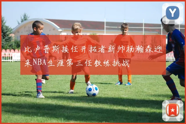 比卢普斯接任开拓者新帅杨瀚森迎来NBA生涯第三任教练挑战