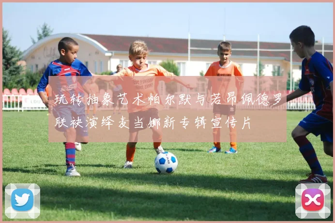 玩转抽象艺术帕尔默与若昂佩德罗联袂演绎麦当娜新专辑宣传片