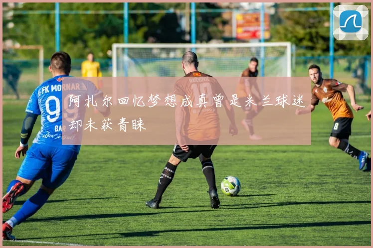 阿扎尔回忆梦想成真曾是米兰球迷却未获青睐