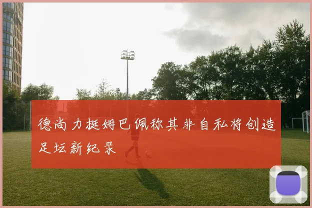 德尚力挺姆巴佩称其非自私将创造足坛新纪录