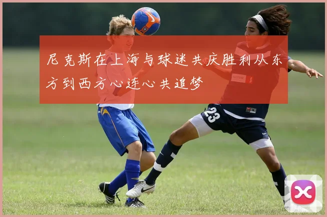 尼克斯在上海与球迷共庆胜利从东方到西方心连心共追梦