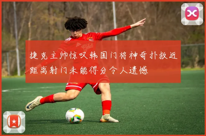 捷克主帅惊叹韩国门将神奇扑救近距离射门未能得分令人遗憾