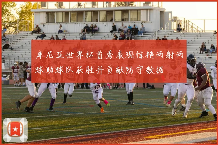 库尼亚世界杯首秀表现惊艳两射两球助球队获胜并贡献防守数据