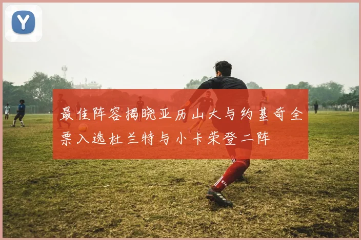 最佳阵容揭晓亚历山大与约基奇全票入选杜兰特与小卡荣登二阵