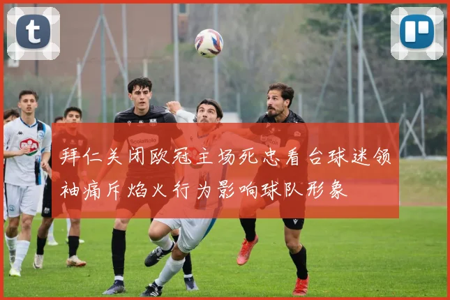 拜仁关闭欧冠主场死忠看台球迷领袖痛斥焰火行为影响球队形象