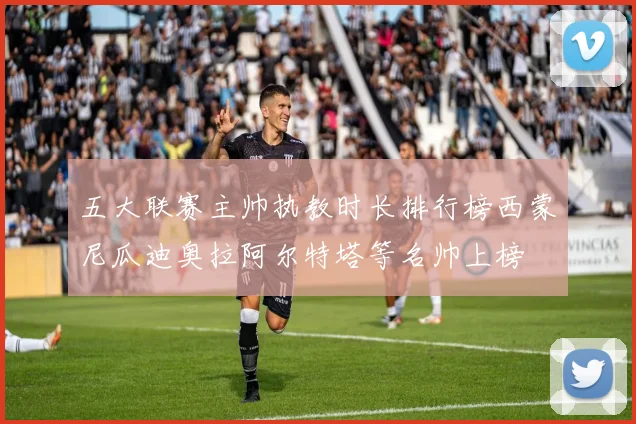 五大联赛主帅执教时长排行榜西蒙尼瓜迪奥拉阿尔特塔等名帅上榜