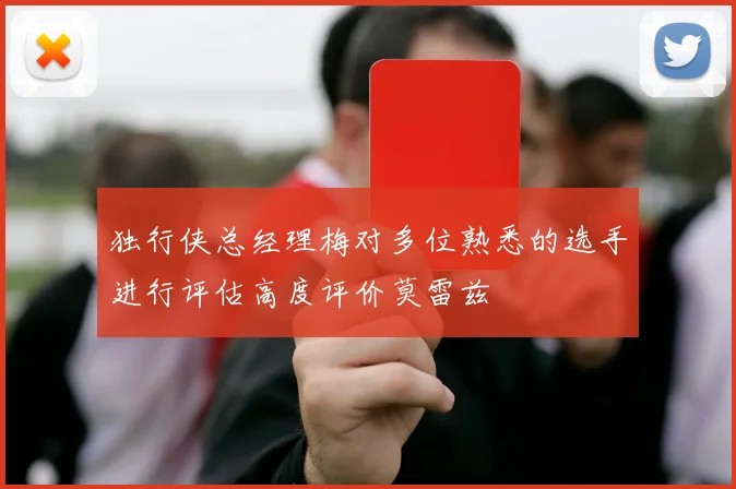 独行侠总经理梅对多位熟悉的选手进行评估高度评价莫雷兹