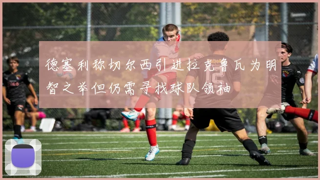 德塞利称切尔西引进拉克鲁瓦为明智之举但仍需寻找球队领袖