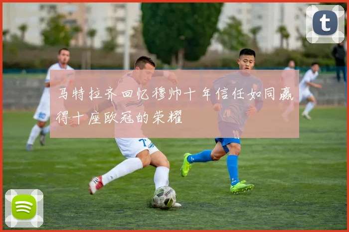 马特拉齐回忆穆帅十年信任如同赢得十座欧冠的荣耀