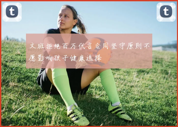 文班拒绝百万代言合同坚守原则不愿影响孩子健康选择