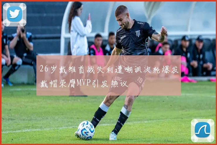 26岁戴维首战失利遭嘲讽次轮爆发戴帽荣膺MVP引发热议