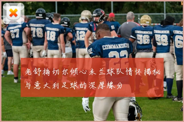 老舒梅切尔倾心米兰球队情怀揭秘与意大利足球的深厚缘分