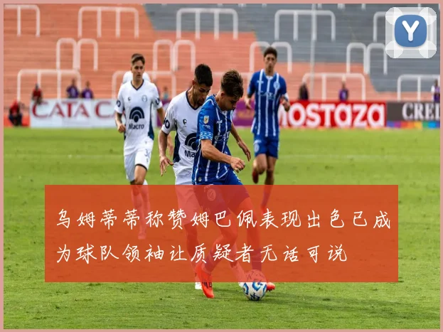 乌姆蒂蒂称赞姆巴佩表现出色已成为球队领袖让质疑者无话可说