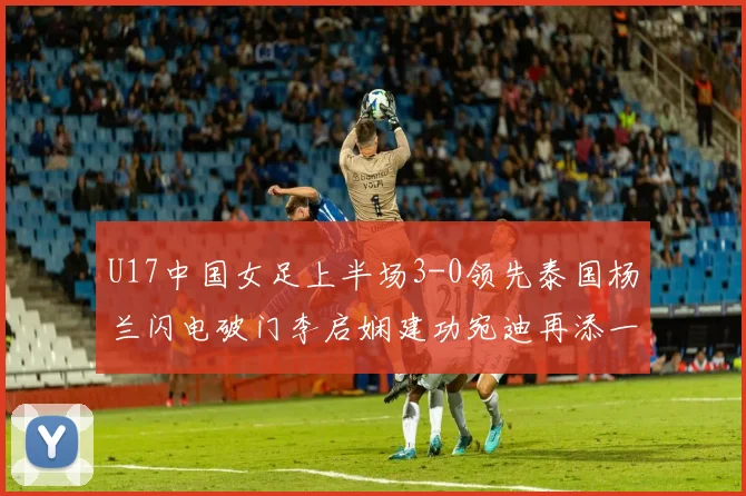 U17中国女足上半场3-0领先泰国杨兰闪电破门李启娴建功宛迪再添一分