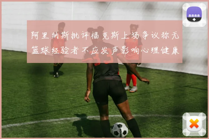 阿里纳斯批评福克斯上场争议称无篮球经验者不应发声影响心理健康
