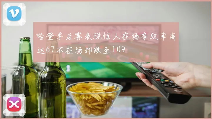 哈登季后赛表现惊人在场净效率高达67不在场却跌至109