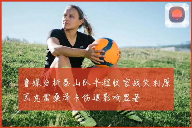鲁媒分析泰山队半程收官战失利原因克雷桑泽卡伤退影响显著