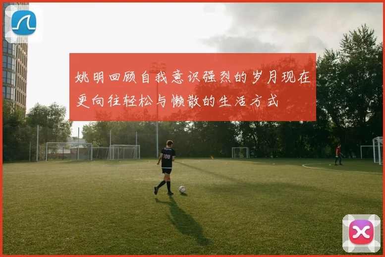 姚明回顾自我意识强烈的岁月现在更向往轻松与懒散的生活方式