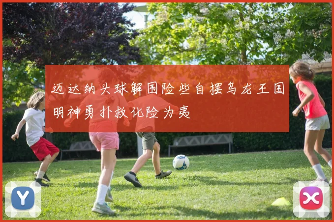 迈达纳头球解围险些自摆乌龙王国明神勇扑救化险为夷
