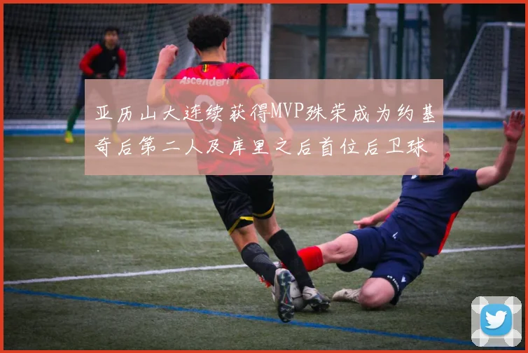 亚历山大连续获得MVP殊荣成为约基奇后第二人及库里之后首位后卫球员