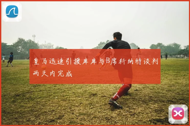 皇马迅速引援库库与B席科纳特谈判两天内完成