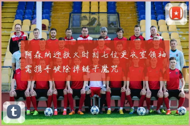 阿森纳迎救火时刻七位更衣室领袖需携手破除掉链子魔咒