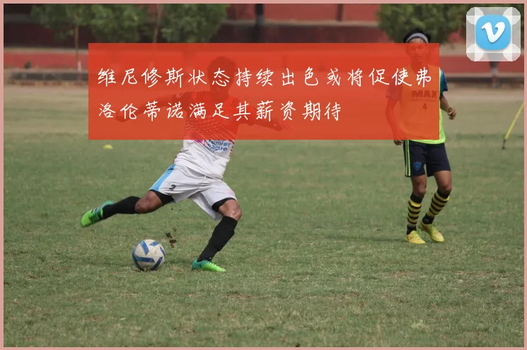 维尼修斯状态持续出色或将促使弗洛伦蒂诺满足其薪资期待