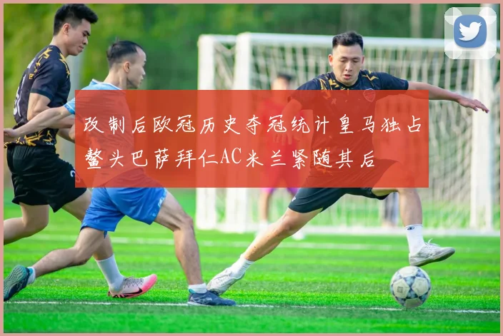 改制后欧冠历史夺冠统计皇马独占鳌头巴萨拜仁AC米兰紧随其后