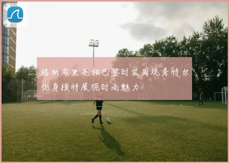 格纳布里亮相巴黎时装周观秀特尔化身模特展现时尚魅力